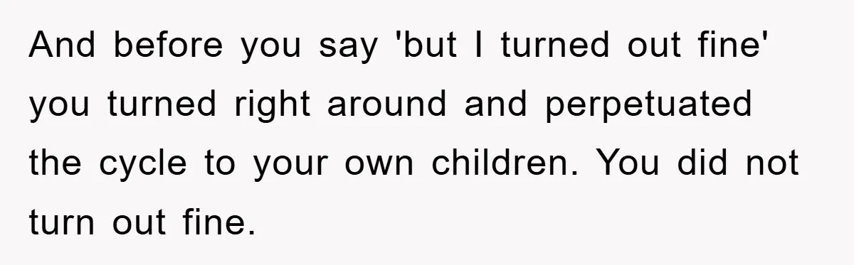 And before you say 'but I turned out fine' you turned right around and perpetuated the cycle to your own children. You did not turn out fine.