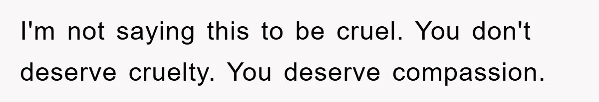 I'm not saying this to be cruel. You don't deserve cruelty. You deserve compassion.
