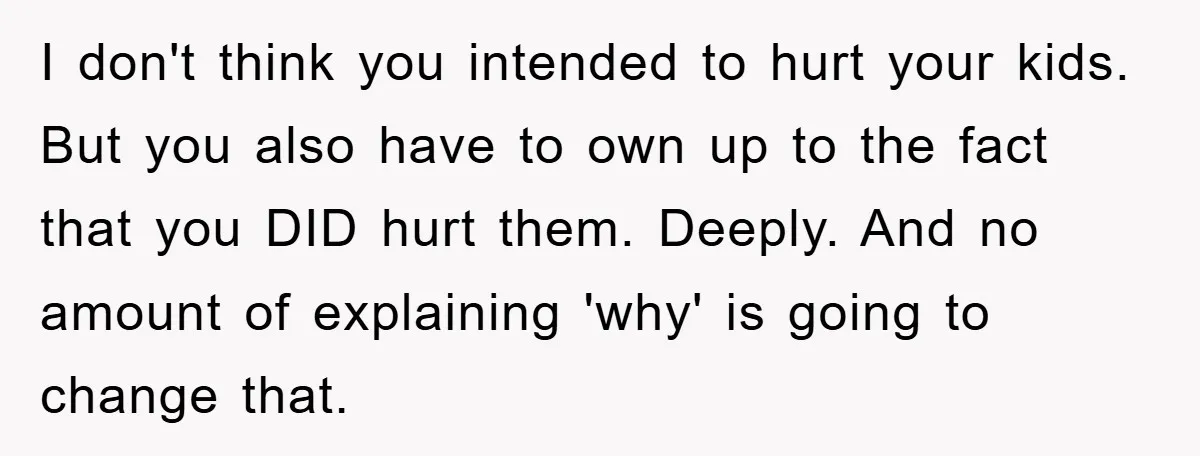 I don't think you intended to hurt your kids. But you also have to own up to the fact that you DID hurt them. Deeply. And no amount of explaining...