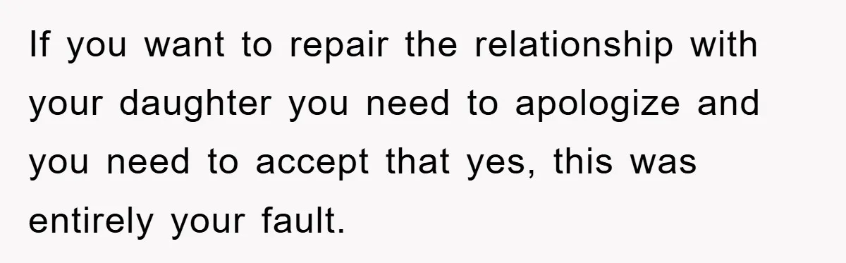 If you want to repair the relationship with your daughter you need to apologize and you need to accept that yes, this was entirely your fault.
