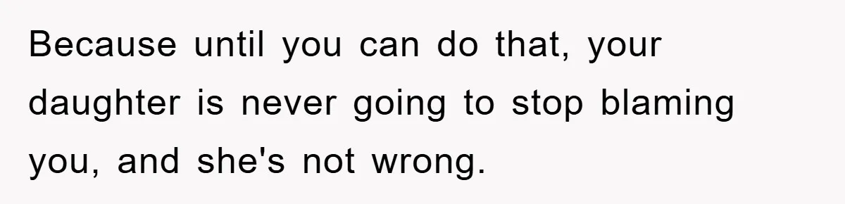 Because until you can do that, your daughter is never going to stop blaming you, and she's not wrong.