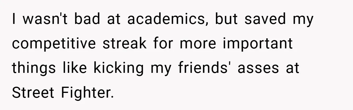 I wasn't bad at academics, but saved my competitive streak for more important things like kicking my friends' asses at Street Fighter.