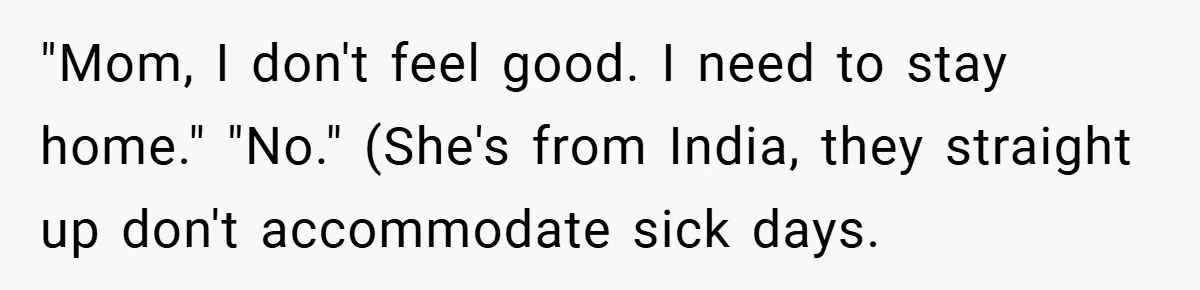 "Mom, I don't feel good. I need to stay home." "No." (She's from India, they straight up don't accommodate sick days.