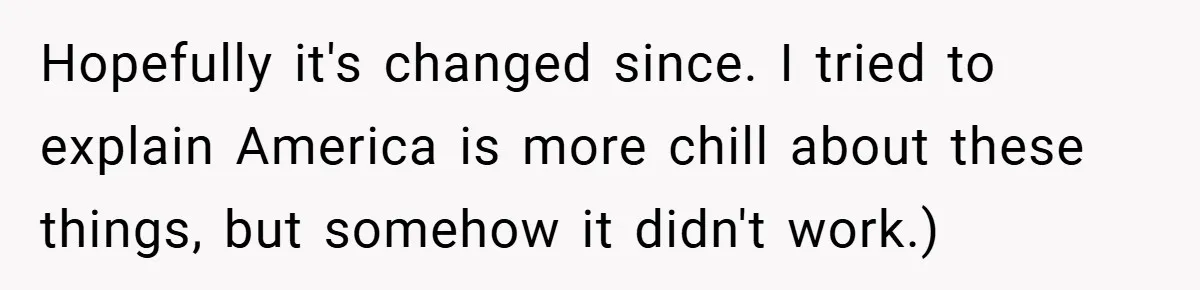 Hopefully it's changed since. I tried to explain America is more chill about these things, but somehow it didn't work.)