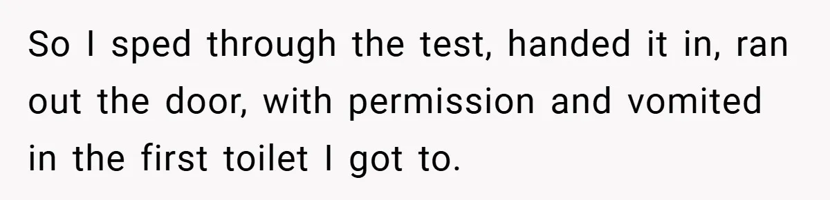 So I sped through the test, handed it in, ran out the door, with permission and vomited in the first toilet I got to.