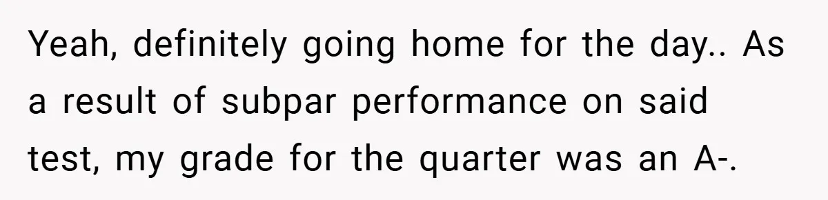 Yeah, definitely going home for the day.. As a result of subpar performance on said test, my grade for the quarter was an A-.