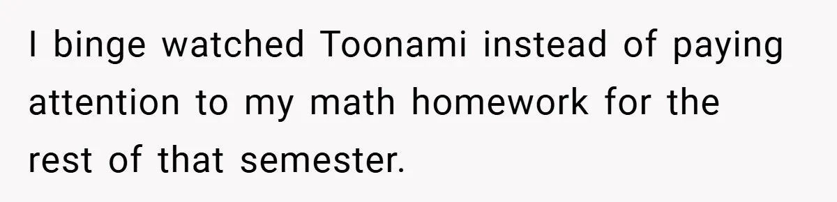 I binge watched Toonami instead of paying attention to my math homework for the rest of that semester.