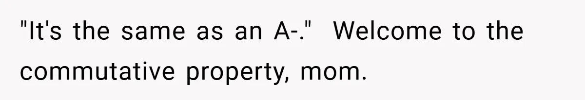 "It's the same as an A-."  Welcome to the commutative property, mom.