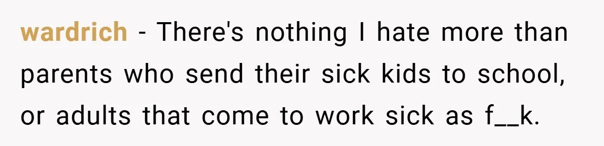 wardrich − There's nothing I hate more than parents who send their sick kids to school, or adults that come to work sick as f__k.