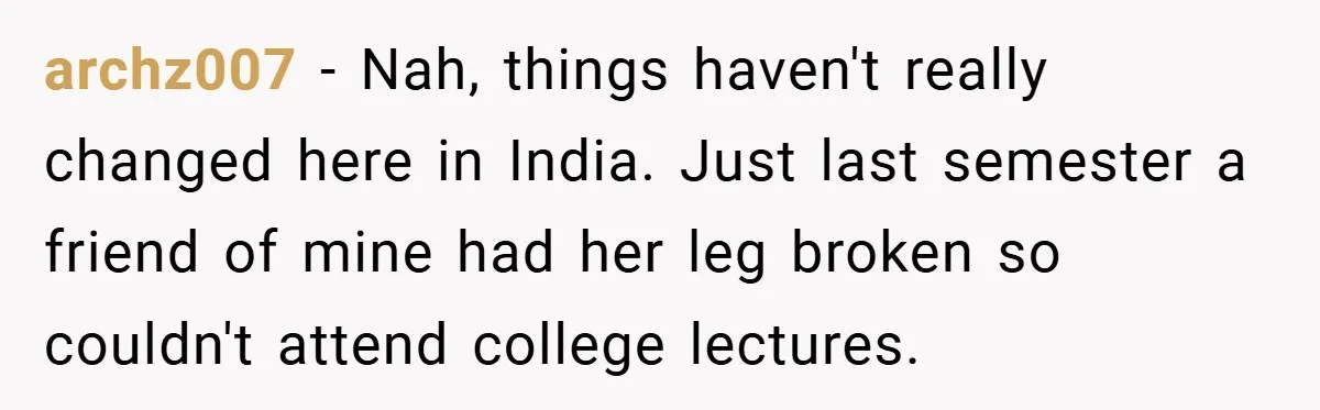 archz007 − Nah, things haven't really changed here in India. Just last semester a friend of mine had her leg broken so couldn't attend college lectures.