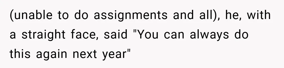 (unable to do assignments and all), he, with a straight face, said "You can always do this again next year"