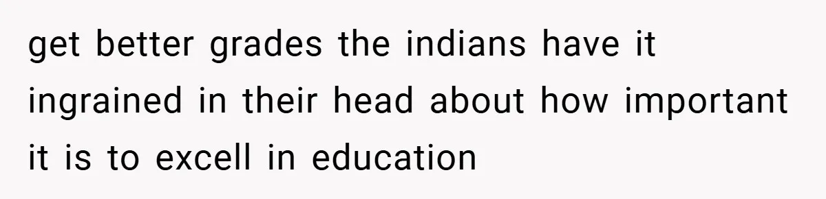 get better grades the indians have it ingrained in their head about how important it is to excell in education