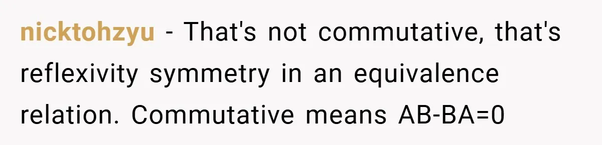nicktohzyu − That's not commutative, that's reflexivity symmetry in an equivalence relation. Commutative means AB-BA=0