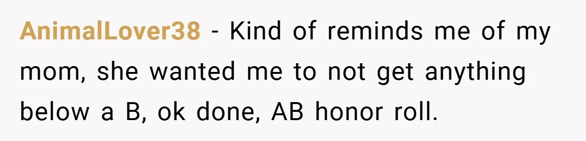 AnimalLover38 − Kind of reminds me of my mom, she wanted me to not get anything below a B, ok done, AB honor roll.