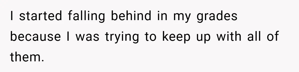 I started falling behind in my grades because I was trying to keep up with all of them.