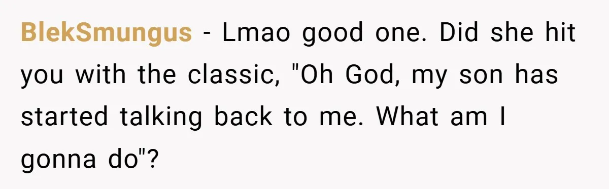 BlekSmungus − Lmao good one. Did she hit you with the classic, "Oh God, my son has started talking back to me. What am I gonna do"?