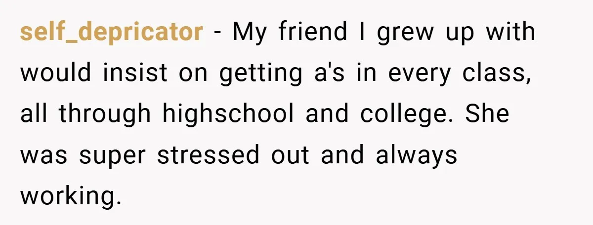 self_depricator − My friend I grew up with would insist on getting a's in every class, all through highschool and college. She was super stressed out and always working.
