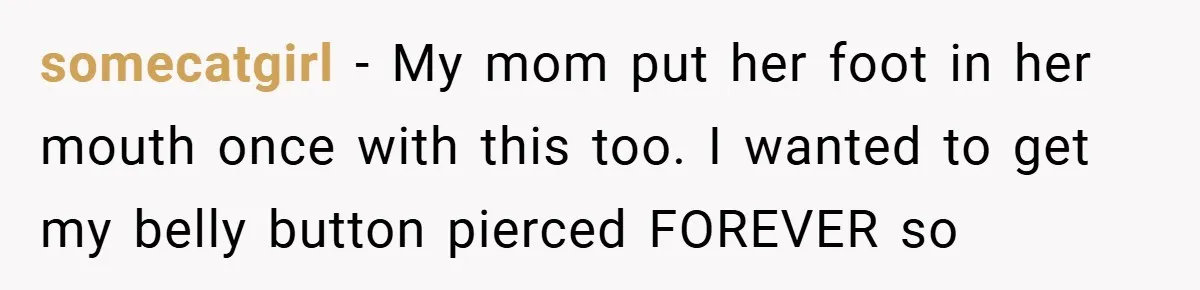 somecatgirl − My mom put her foot in her mouth once with this too. I wanted to get my belly button pierced FOREVER so