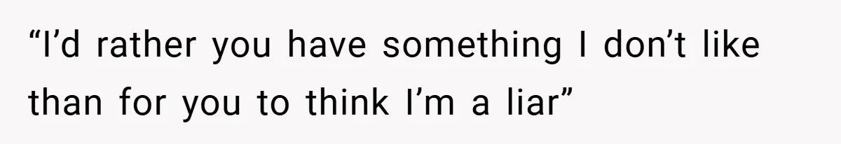 “I’d rather you have something I don’t like than for you to think I’m a liar”