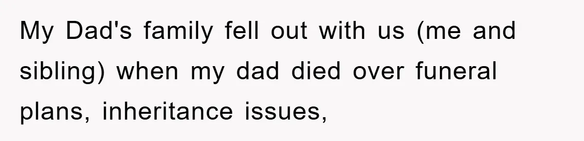 My Dad's family fell out with us (me and sibling) when my dad died over funeral plans, inheritance issues,