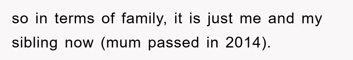 so in terms of family, it is just me and my sibling now (mum passed in 2014).