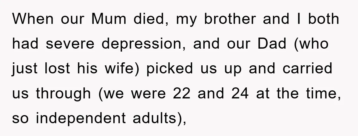 When our Mum died, my brother and I both had severe depression, and our Dad (who just lost his wife) picked us up and carried us through (we were 22...