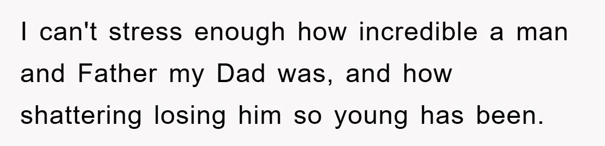 I can't stress enough how incredible a man and Father my Dad was, and how shattering losing him so young has been.