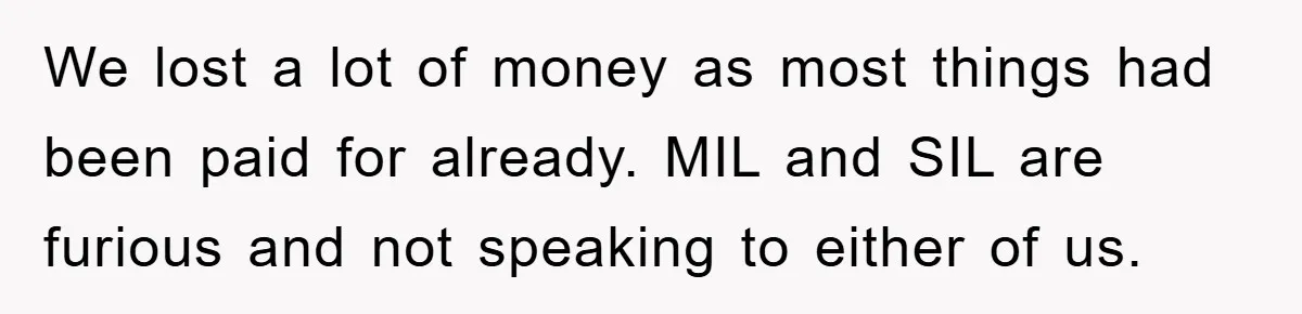 We lost a lot of money as most things had been paid for already. MIL and SIL are furious and not speaking to either of us.
