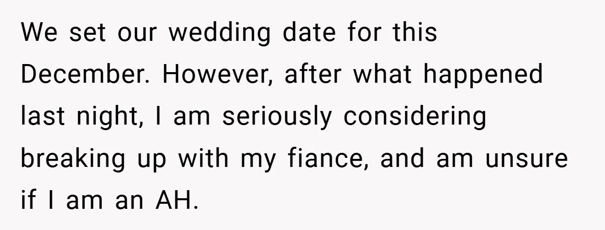 We set our wedding date for this December. However, after what happened last night, I am seriously considering breaking up with my fiance, and am unsure if I am an...