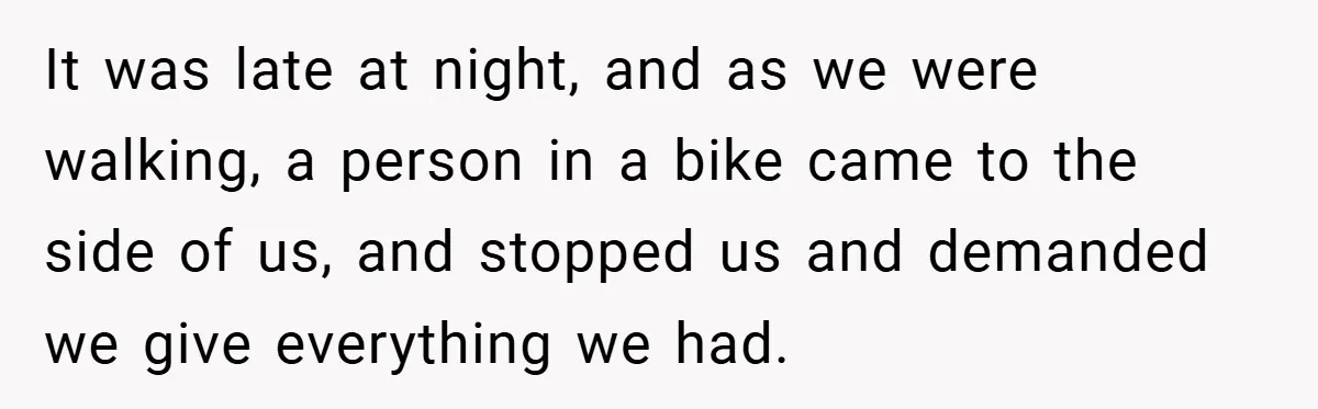 It was late at night, and as we were walking, a person in a bike came to the side of us, and stopped us and demanded we give everything we...