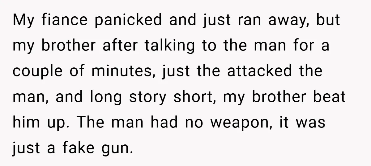 My fiance panicked and just ran away, but my brother after talking to the man for a couple of minutes, just the attacked the man, and long story short, my...