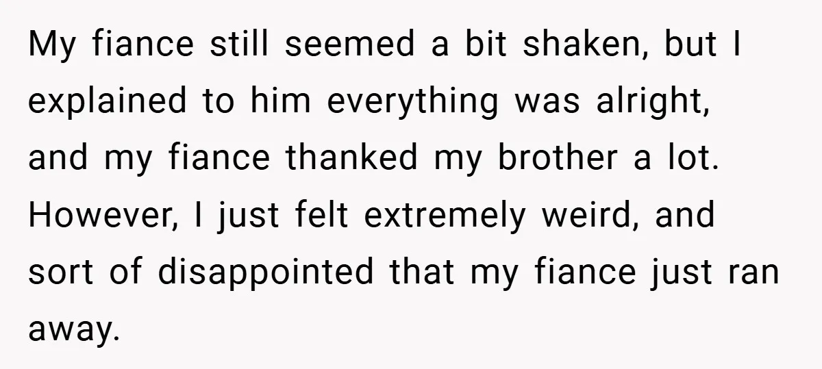 My fiance still seemed a bit shaken, but I explained to him everything was alright, and my fiance thanked my brother a lot. However, I just felt extremely weird, and...