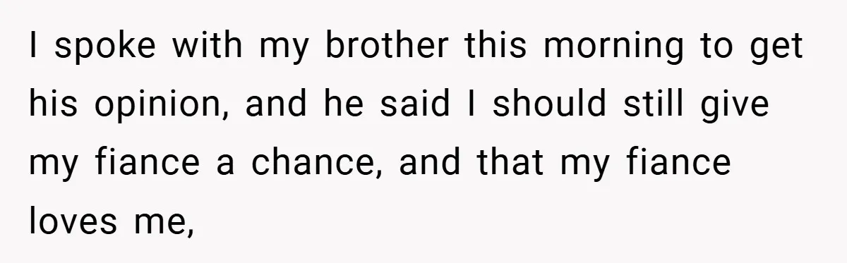I spoke with my brother this morning to get his opinion, and he said I should still give my fiance a chance, and that my fiance loves me,