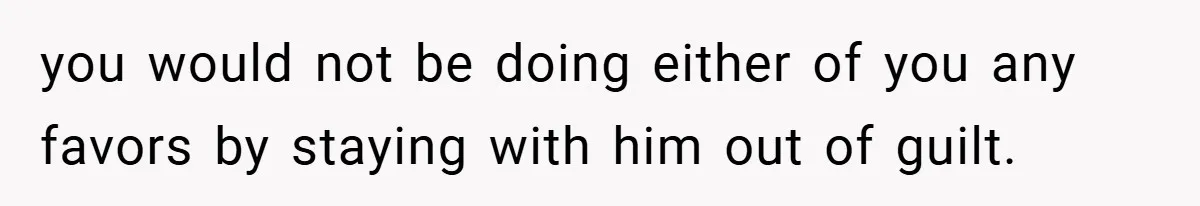 you would not be doing either of you any favors by staying with him out of guilt.