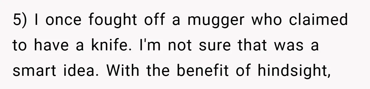 5) I once fought off a mugger who claimed to have a knife. I'm not sure that was a smart idea. With the benefit of hindsight,