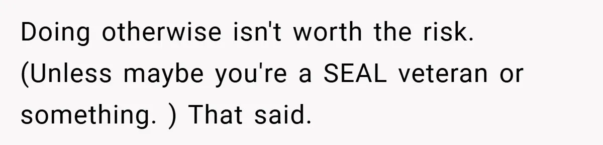 Doing otherwise isn't worth the risk. (Unless maybe you're a SEAL veteran or something. ) That said.