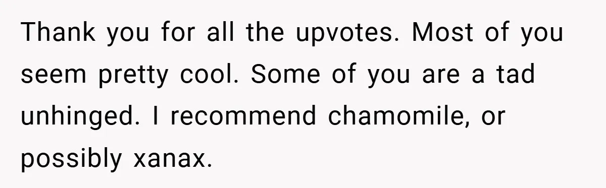 Thank you for all the upvotes. Most of you seem pretty cool. Some of you are a tad unhinged. I recommend chamomile, or possibly xanax.