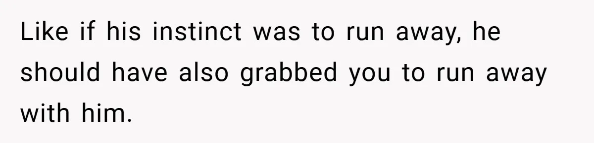 Like if his instinct was to run away, he should have also grabbed you to run away with him.