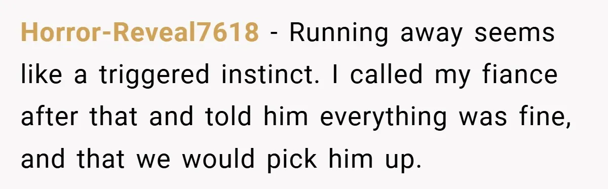 Horror-Reveal7618 − Running away seems like a triggered instinct. I called my fiance after that and told him everything was fine, and that we would pick him up.