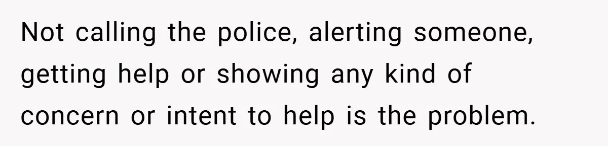 Not calling the police, alerting someone, getting help or showing any kind of concern or intent to help is the problem.