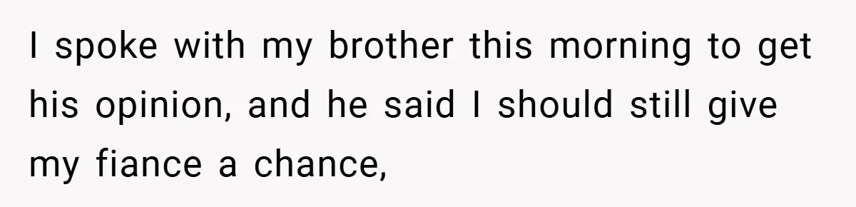 I spoke with my brother this morning to get his opinion, and he said I should still give my fiance a chance,