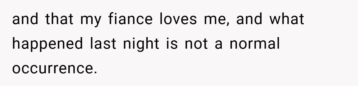 and that my fiance loves me, and what happened last night is not a normal occurrence.