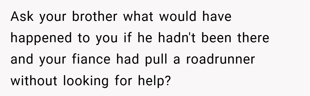 Ask your brother what would have happened to you if he hadn't been there and your fiance had pull a roadrunner without looking for help?