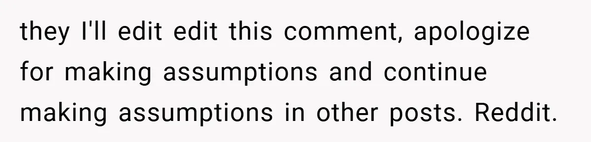 they I'll edit edit this comment, apologize for making assumptions and continue making assumptions in other posts. Reddit.