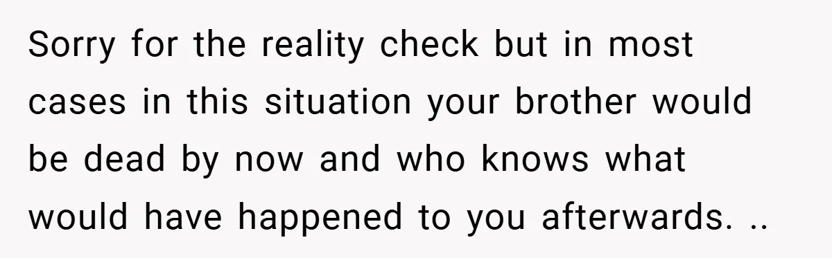 Sorry for the reality check but in most cases in this situation your brother would be dead by now and who knows what would have happened to you afterwards. ..