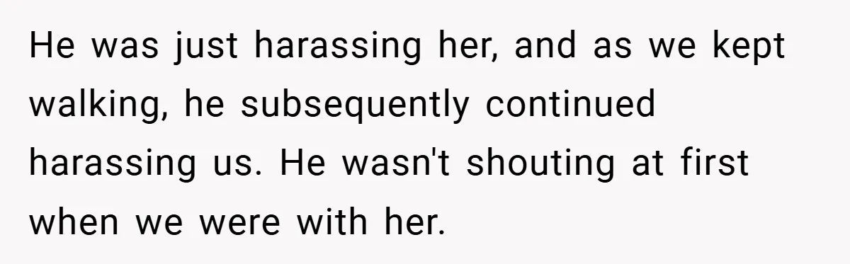 He was just harassing her, and as we kept walking, he subsequently continued harassing us. He wasn't shouting at first when we were with her.