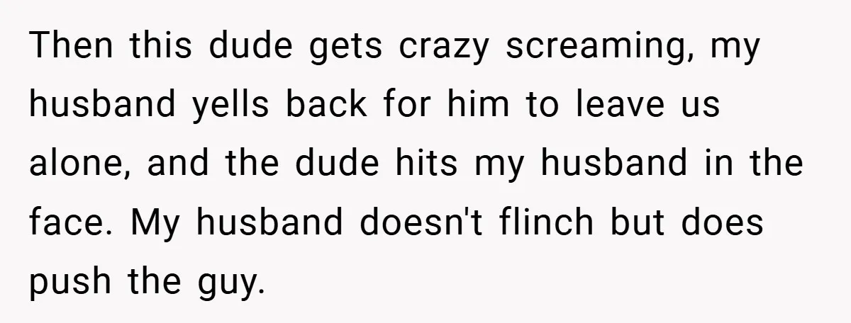Then this dude gets crazy screaming, my husband yells back for him to leave us alone, and the dude hits my husband in the face. My husband doesn't flinch but...