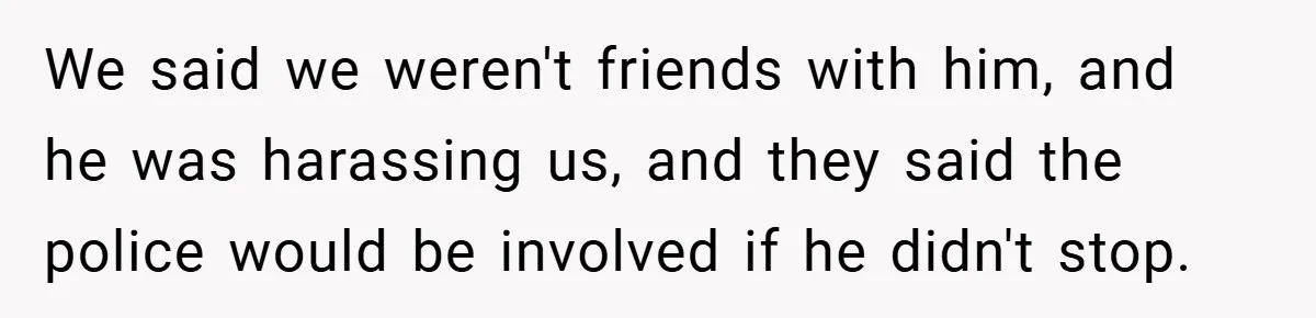 We said we weren't friends with him, and he was harassing us, and they said the police would be involved if he didn't stop.