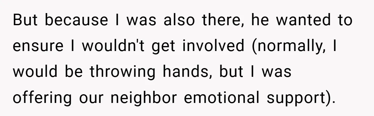 But because I was also there, he wanted to ensure I wouldn't get involved (normally, I would be throwing hands, but I was offering our neighbor emotional support).