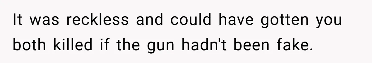 It was reckless and could have gotten you both killed if the gun hadn't been fake.